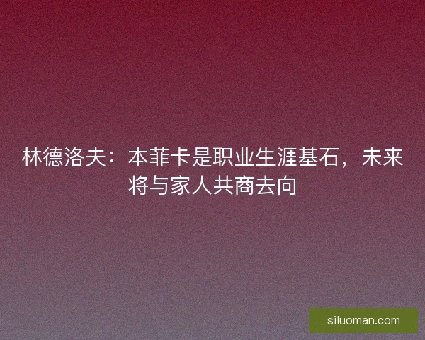 林德洛夫：本菲卡是职业生涯基石，未来将与家人共商去向