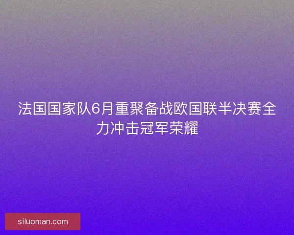 法国国家队6月重聚备战欧国联半决赛全力冲击冠军荣耀