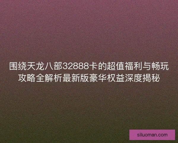 围绕天龙八部32888卡的超值福利与畅玩攻略全解析最新版豪华权益深度揭秘