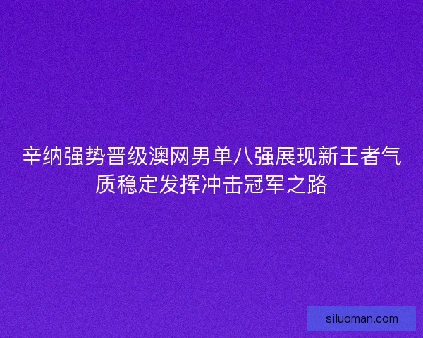 辛纳强势晋级澳网男单八强展现新王者气质稳定发挥冲击冠军之路