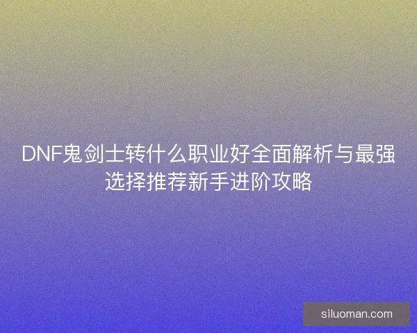 DNF鬼剑士转什么职业好全面解析与最强选择推荐新手进阶攻略