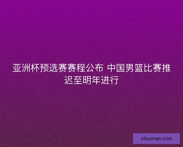 亚洲杯预选赛赛程公布 中国男篮比赛推迟至明年进行