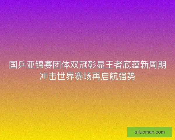 国乒亚锦赛团体双冠彰显王者底蕴新周期冲击世界赛场再启航强势