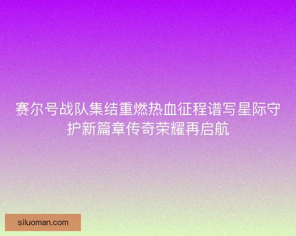 赛尔号战队集结重燃热血征程谱写星际守护新篇章传奇荣耀再启航
