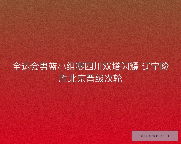 全运会男篮小组赛四川双塔闪耀 辽宁险胜北京晋级次轮