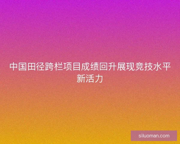 中国田径跨栏项目成绩回升展现竞技水平新活力