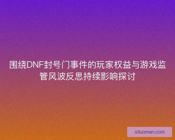 围绕DNF封号门事件的玩家权益与游戏监管风波反思持续影响探讨