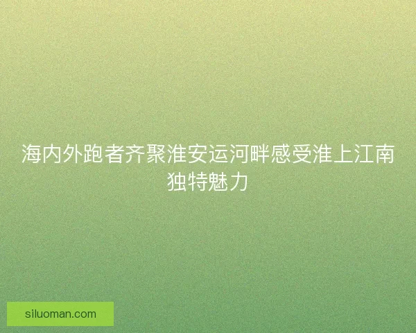 海内外跑者齐聚淮安运河畔感受淮上江南独特魅力
