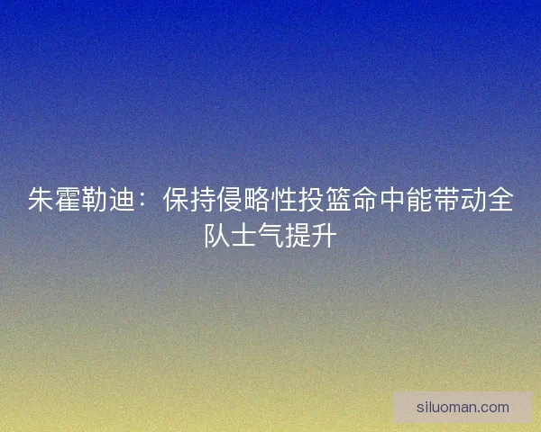 朱霍勒迪：保持侵略性投篮命中能带动全队士气提升