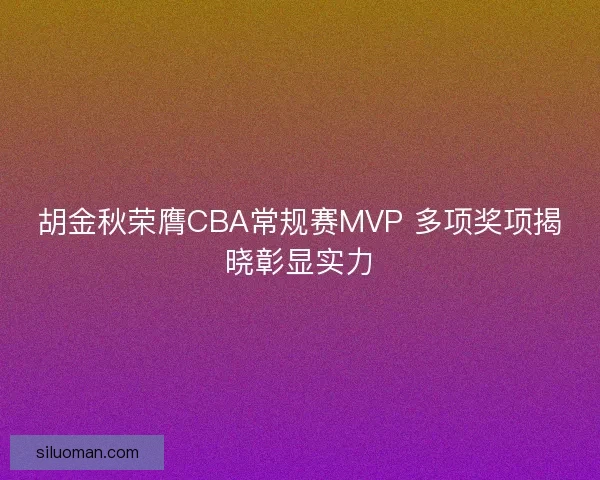 胡金秋荣膺CBA常规赛MVP 多项奖项揭晓彰显实力