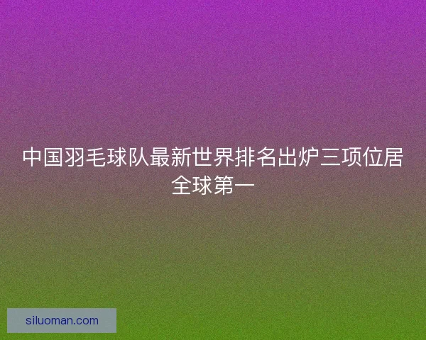 中国羽毛球队最新世界排名出炉三项位居全球第一