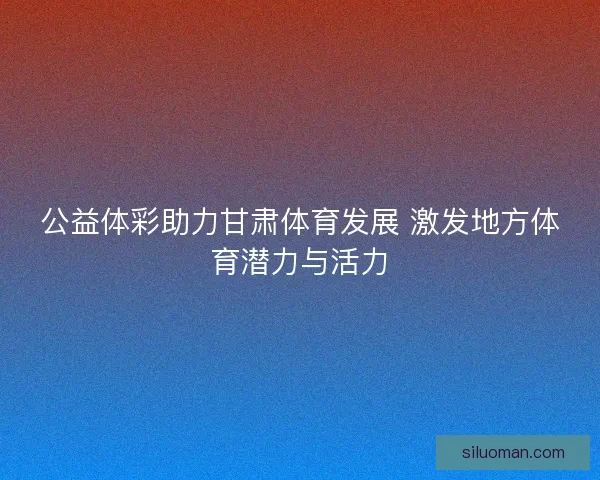 公益体彩助力甘肃体育发展 激发地方体育潜力与活力