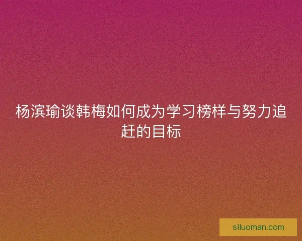 杨滨瑜谈韩梅如何成为学习榜样与努力追赶的目标