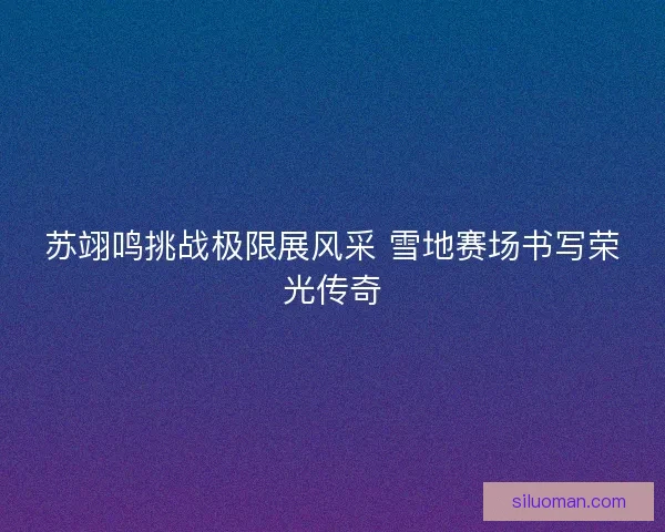 苏翊鸣挑战极限展风采 雪地赛场书写荣光传奇
