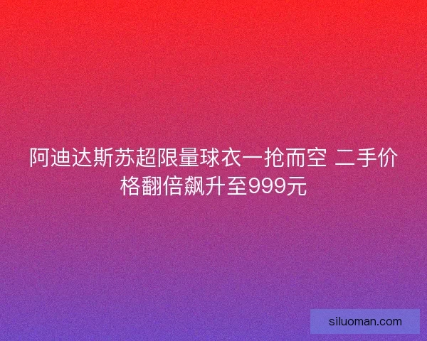 阿迪达斯苏超限量球衣一抢而空 二手价格翻倍飙升至999元