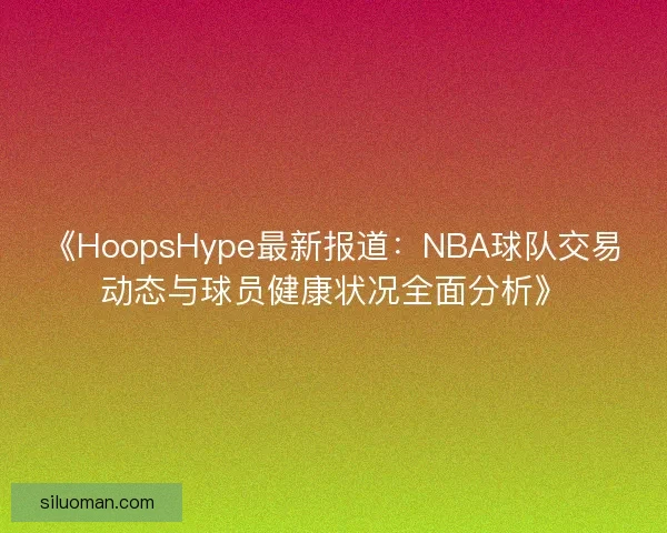 《HoopsHype最新报道：NBA球队交易动态与球员健康状况全面分析》
