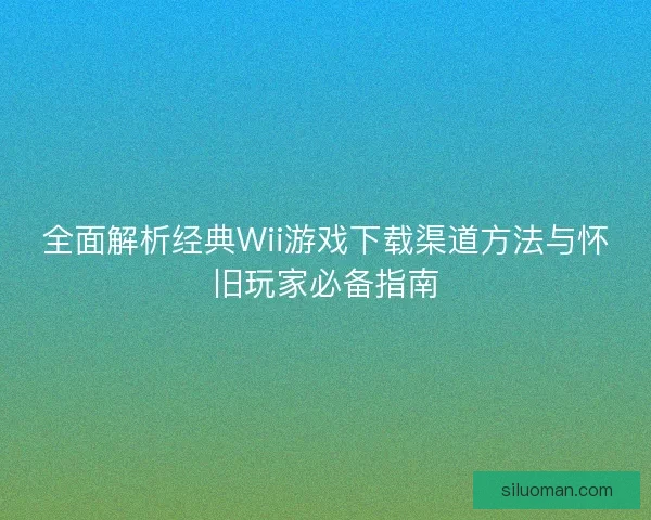 全面解析经典Wii游戏下载渠道方法与怀旧玩家必备指南