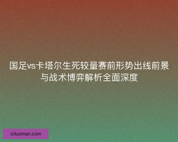 国足vs卡塔尔生死较量赛前形势出线前景与战术博弈解析全面深度