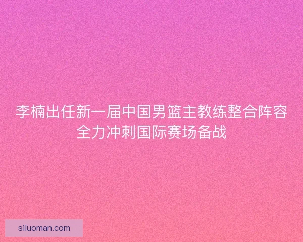 李楠出任新一届中国男篮主教练整合阵容全力冲刺国际赛场备战