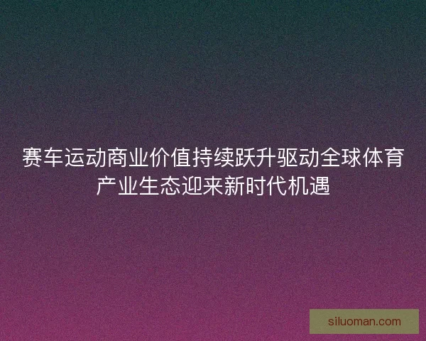 赛车运动商业价值持续跃升驱动全球体育产业生态迎来新时代机遇