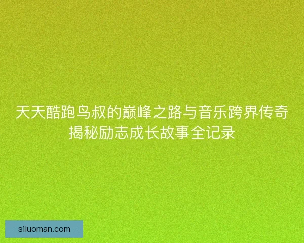 天天酷跑鸟叔的巅峰之路与音乐跨界传奇揭秘励志成长故事全记录