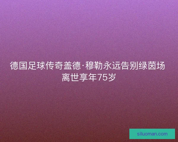 德国足球传奇盖德·穆勒永远告别绿茵场 离世享年75岁