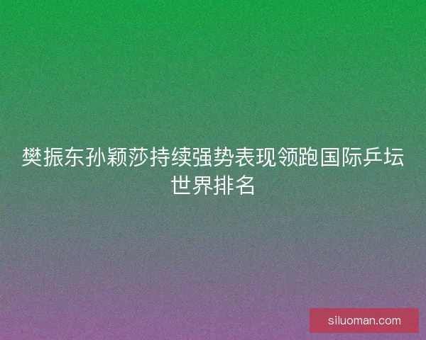 樊振东孙颖莎持续强势表现领跑国际乒坛世界排名